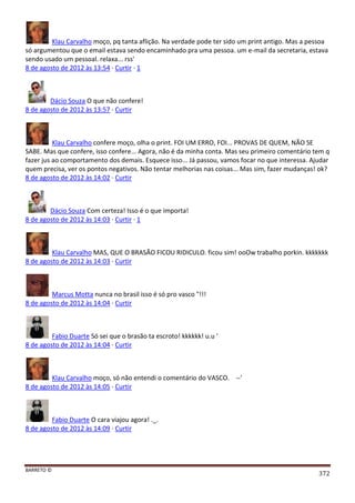 BARRETO ©
372
Klau Carvalho moço, pq tanta aflição. Na verdade pode ter sido um print antigo. Mas a pessoa
só argumentou que o email estava sendo encaminhado pra uma pessoa. um e-mail da secretaria, estava
sendo usado um pessoal. relaxa... rss'
8 de agosto de 2012 às 13:54 · Curtir · 1
Dácio Souza O que não confere!
8 de agosto de 2012 às 13:57 · Curtir
Klau Carvalho confere moço, olha o print. FOI UM ERRO, FOI... PROVAS DE QUEM, NÃO SE
SABE. Mas que confere, isso confere... Agora, não é da minha conta. Mas seu primeiro comentário tem q
fazer jus ao comportamento dos demais. Esquece isso... Já passou, vamos focar no que interessa. Ajudar
quem precisa, ver os pontos negativos. Não tentar melhorias nas coisas... Mas sim, fazer mudanças! ok?
8 de agosto de 2012 às 14:02 · Curtir
Dácio Souza Com certeza! Isso é o que importa!
8 de agosto de 2012 às 14:03 · Curtir · 1
Klau Carvalho MAS, QUE O BRASÃO FICOU RIDICULO. ficou sim! ooOw trabalho porkin. kkkkkkk
8 de agosto de 2012 às 14:03 · Curtir
Marcus Motta nunca no brasil isso é só pro vasco "!!!
8 de agosto de 2012 às 14:04 · Curtir
Fabio Duarte Só sei que o brasão ta escroto! kkkkkk! u.u '
8 de agosto de 2012 às 14:04 · Curtir
Klau Carvalho moço, só não entendi o comentário do VASCO. --'
8 de agosto de 2012 às 14:05 · Curtir
Fabio Duarte O cara viajou agora! ._.
8 de agosto de 2012 às 14:09 · Curtir
 