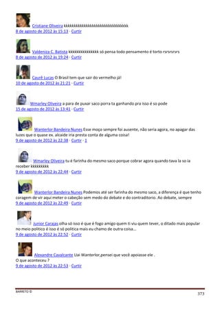 BARRETO ©
373
Cristiane Oliveira kkkkkkkkkkkkkkkkkkkkkkkkkkkkkkkk
8 de agosto de 2012 às 15:13 · Curtir
Valdeniza C. Batista kkkkkkkkkkkkkkk só pensa todo pensamento é torto rsrsrsrsrs
8 de agosto de 2012 às 19:24 · Curtir
Caurê Lucas O Brasil tem que sair do vermelho já!
10 de agosto de 2012 às 21:21 · Curtir
Wmarley Oliveira a para de puxar saco porra ta ganhando pra isso é so pode
15 de agosto de 2012 às 13:41 · Curtir
Wanterlor Bandeira Nunes Esse moço sempre foi ausente, não seria agora, no apagar das
luzes que o quase ex. alcaide iria presta conta de alguma coisa!
9 de agosto de 2012 às 22:38 · Curtir · 1
Wmarley Oliveira tu é farinha do mesmo saco porque cobrar agora quando tava la so ia
receber kkkkkkkkk
9 de agosto de 2012 às 22:44 · Curtir
Wanterlor Bandeira Nunes Podemos até ser farinha do mesmo saco, a diferença é que tenho
coragem de vir aqui meter o cabeção sem medo do debate e do contraditorio. Ao debate, sempre
9 de agosto de 2012 às 22:49 · Curtir
Junior Carajas olha só isso é que é fogo amigo quem ti viu quem tever, o ditado mais popular
no meio politico é isso é só politica mais eu chamo de outra coisa...
9 de agosto de 2012 às 22:52 · Curtir
Alexandre Cavalcante Uai Wanterlor,pensei que você apoiasse ele .
O que aconteceu ?
9 de agosto de 2012 às 22:53 · Curtir
 