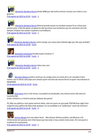BARRETO ©
374
Wanterlor Bandeira Nunes Desde 2008 que não tenho nenhum vinculo com o Darci e seu
governo
9 de agosto de 2012 às 22:55 · Curtir · 1
Wanterlor Bandeira Nunes Mesmo quando estava no mandato sempre fiz as criticas que
achava justa, o fato de apoiar um governo não que disser que tenhamos que ser conivente com ele.
Sempre critiquei mas sempre respeitei o contraditorio.
9 de agosto de 2012 às 22:56 · Curtir · 1
Wanterlor Bandeira Nunes Junior Carajás, por acaso estou falando algo que não seja verdade?
9 de agosto de 2012 às 22:58 · Curtir
Alexandre Cavalcante Parabens pela iniciativa !!!
9 de agosto de 2012 às 23:00 · Curtir · 1
Wanterlor Bandeira Nunes Valeu meu caro
9 de agosto de 2012 às 23:01 · Curtir · 2
Wmarley Oliveira prefiro continuar seu amigo como era antes de tu ser vereador é bem
melhor assi m afinal a desculpa sera sempre quem nao faria da mesma forma so quem nao estivesse la
kkkkkkkkkk
15 de agosto de 2012 às 13:39 · Curtir
Paulo Sena Isso é o de menos, isso poderia ta atualizado, mas mesmo assim não voto em
Coutinho+Bel
onde o dinheiro e a mentira está por debaixo dos panos!
PS: Não sou político e nem apoio nenhum deles, voto em quem sei que pode TENTAR fazer algo! Uma
vergonha essa política do Peba onde qualquer um se candidata e os "poderosos" vivem de mentiras!
6 de agosto de 2012 às 12:32 · Curtir · 6
Vinicius Borges Isso nao sabem fazer... Mas desviar dinheiro publico, sao Mestres e Dr.
Infelizmente tem pessoas sem informacao que irao votar e mau carater como esses. Por isso quero e
mudanca 55 e prontoooo
6 de agosto de 2012 às 14:34 · Curtir · 1
 