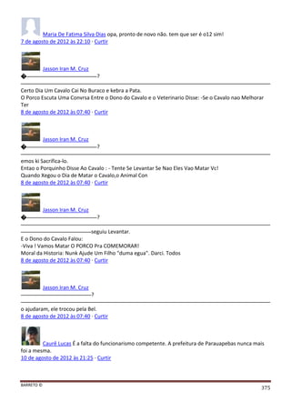 BARRETO ©
375
Maria De Fatima Silva Dias opa, pronto de novo não. tem que ser é o12 sim!
7 de agosto de 2012 às 22:10 · Curtir
Jasson Iran M. Cruz
� ?
Certo Dia Um Cavalo Cai No Buraco e kebra a Pata.
O Porco Escuta Uma Convrsa Entre o Dono do Cavalo e o Veterinario Disse: -Se o Cavalo nao Melhorar
Ter
8 de agosto de 2012 às 07:40 · Curtir
Jasson Iran M. Cruz
� ?
emos ki Sacrifica-lo.
Entao o Porquinho Disse Ao Cavalo : - Tente Se Levantar Se Nao Eles Vao Matar Vc!
Quando Xegou o Dia de Matar o Cavalo,o Animal Con
8 de agosto de 2012 às 07:40 · Curtir
Jasson Iran M. Cruz
� ?
seguiu Levantar.
E o Dono do Cavalo Falou:
-Viva ! Vamos Matar O PORCO Pra COMEMORAR!
Moral da Historia: Nunk Ajude Um Filho "duma egua". Darci. Todos
8 de agosto de 2012 às 07:40 · Curtir
Jasson Iran M. Cruz
?
o ajudaram, ele trocou pela Bel.
8 de agosto de 2012 às 07:40 · Curtir
Caurê Lucas É a falta do funcionarismo competente. A prefeitura de Parauapebas nunca mais
foi a mesma.
10 de agosto de 2012 às 21:25 · Curtir
 