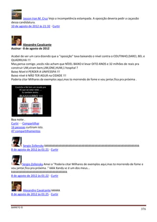 BARRETO ©
376
Jasson Iran M. Cruz Vejo a incompetência estampada. A oposição deveria pedir a caçassão
dessa candidatura.
10 de agosto de 2012 às 21:32 · Curtir
Alexandre Cavalcante
Assinar · 8 de agosto de 2012
Acabei de ver um cara dizendo que a "oposição" tava baixando o nível contra o COUTINHO,DARCI, BEL e
QUADRILHA !!!
Mas,pensa comigo ,vocês não acham que NÍVEL BAIXO é levar OITO ANOS e 32 milhões de reais pra
construir UM,viram bem,UM,ONE,HUM,1 hospital ?
Baixo Nível é PERDER A UNIFESSPA !!!
Baixo nível é NÃO TER AGUÁ na CIDADE !!!
Poderia citar Milhares de exemplos aqui,mas to morrendo de fome e vou jantar,fica pra próxima .
Boa noite .
Curtir · · Compartilhar
16 pessoas curtiram isto.
47 compartilhamentos
Sergio Zollensky kkkkkkkkkkkkkkkkkkkkkkkkkkkkkkkkkkkkkkkkkkkkkkkkkkkkkkkkkkkkkkkkkk
8 de agosto de 2012 às 01:21 · Curtir
Sergio Zollensky Amei o "Poderia citar Milhares de exemplos aqui,mas to morrendo de fome e
vou jantar,fica pra próxima ." kkkk Xandy vc é um dos meus...
kkkkkkkkkkkkkkkkkkkkkkkkkkkkkkkkkkkkkkk
8 de agosto de 2012 às 01:22 · Curtir
Alexandre Cavalcante kkkkkk
8 de agosto de 2012 às 01:25 · Curtir
 