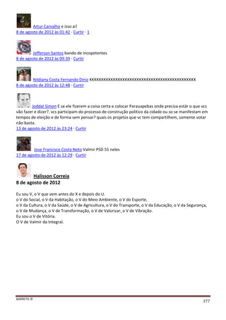 BARRETO ©
377
Artur Carvalho e isso ai!
8 de agosto de 2012 às 01:42 · Curtir · 1
Jefferson Santos bando de incopetentes
8 de agosto de 2012 às 09:39 · Curtir
Nildiany Costa Fernando Diniz KKKKKKKKKKKKKKKKKKKKKKKKKKKKKKKKKKKKKKKKKKKKK
8 de agosto de 2012 às 12:48 · Curtir
Joddal Simon E se ele fizerem a coisa certa e colocar Parauapebas onde precisa estár o que vcs
vão fazer e dizer?. vcs participam do processo de construção politico da cidade ou so se manifestam em
tempos de eleição e de forma sem pensar? quais os projetos que vc tem compartilhem, somente votar
não basta.
13 de agosto de 2012 às 23:24 · Curtir
Jose Francisco Costa Neto Valmir PSD 55 neles
17 de agosto de 2012 às 12:29 · Curtir
Halisson Correia
8 de agosto de 2012
Eu sou V, o V que vem antes do X e depois do U.
o V do Social, o V da Habitação, o V do Meio Ambiente, o V do Esporte,
o V da Cultura, o V da Saúde, o V de Agricultura, o V do Transporte, o V da Educação, o V da Segurança,
o V de Mudança, o V de Transformação, o V de Valorizar, o V de Vibração.
Eu sou o V de Vitória.
O V de Valmir da Integral.
 