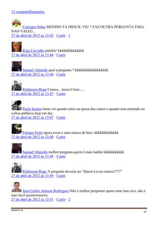 BARRETO ©
37
13 compartilhamentos
Carregos Pebas MENINO TA DIFICIL VIU ? FAZ OUTRA PERGUNTA ESSA
NAO VALEU...
27 de abril de 2012 às 13:42 · Curtir · 1
Klau Carvalho puloOo' kkkkkkkkkkkkkk
27 de abril de 2012 às 13:44 · Curtir
Samuel Almeida qual a pergunta ? kkkkkkkkkkkkkkkkkk
27 de abril de 2012 às 13:44 · Curtir
Kleberson Rego Caraca....Jesus Cristo......
27 de abril de 2012 às 13:47 · Curtir
Paula Santos basta ver quanto entro na epoca dos outros e quanto esta entrando no
cofres publicos hoje em dia.
27 de abril de 2012 às 13:47 · Curtir
Ferraço Ferre agora esssa e uma sinuca de bico. kkkkkkkkkkkkk
27 de abril de 2012 às 13:48 · Curtir
Samuel Almeida melhor pergunta quem é mais ladrão kkkkkkkkkkk
27 de abril de 2012 às 13:49 · Curtir
Kleberson Rego A pergunta deveria ser "Quem Levou menos????"
27 de abril de 2012 às 13:49 · Curtir
Jean Carlos Alencar Rodrigues Não é melhor perguntar quem estar mas rico, não é
mas facil assimrsrsrsrsrs.
27 de abril de 2012 às 13:51 · Curtir · 2
 