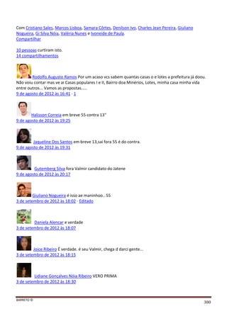 BARRETO ©
380
Com Cristiano Sales, Marcos Lisboa, Samara Côrtes, Denilson Ivo, Charles Jean Pereira, Giuliano
Nogueira, Gi Silva Nóia, Valéria Nunes e Ivoneide de Paula.
Compartilhar
10 pessoas curtiram isto.
14 compartilhamentos
Rodolfo Augusto Ramos Por um acaso vcs sabem quantas casas o e lotes a prefeitura já doou.
Não voiu contar mas ve ai Casas populares I e II, Bairro doa Minérios, Lotes, minha casa minha vida
entre outros... Vamos as propostas.....
9 de agosto de 2012 às 16:41 · 1
Halisson Correia em breve 55 contra 13"
9 de agosto de 2012 às 19:25
Jaqueline Dos Santos em breve 13,sai fora 55 é do contra.
9 de agosto de 2012 às 19:31
Gutemberg Silva fora Valmir candidato do Jatene
9 de agosto de 2012 às 20:17
Giuliano Nogueira é isso ae maninhoo.. 55
3 de setembro de 2012 às 18:02 · Editado
Daniela Alencar e verdade
3 de setembro de 2012 às 18:07
Joice Ribeiro É verdade. é seu Valmir, chega d darci gente...
3 de setembro de 2012 às 18:15
Lidiane Gonçalves Nóia Ribeiro VERO PRIMA
3 de setembro de 2012 às 18:30
 