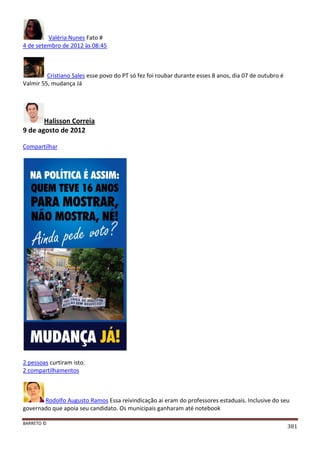 BARRETO ©
381
Valéria Nunes Fato #
4 de setembro de 2012 às 08:45
Cristiano Sales esse povo do PT só fez foi roubar durante esses 8 anos, dia 07 de outubro é
Valmir 55, mudança Já
Halisson Correia
9 de agosto de 2012
Compartilhar
2 pessoas curtiram isto.
2 compartilhamentos
Rodolfo Augusto Ramos Essa reivindicação ai eram do professores estaduais. Inclusive do seu
governado que apoia seu candidato. Os municipais ganharam até notebook
 