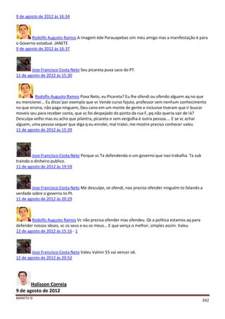 BARRETO ©
382
9 de agosto de 2012 às 16:34
Rodolfo Augusto Ramos A imagem éde Parauapebas sim meu amigo mas a manifestação é para
o Governo estadual. JANETE
9 de agosto de 2012 às 16:37
Jose Francisco Costa Neto Seu picareta puxa saco do PT.
11 de agosto de 2012 às 15:30
Rodolfo Augusto Ramos Poxa Neto, eu Picareta? Eu lhe ofendi ou ofendo alguem aq no que
eu mencionei... Eu disso´por exemplo que vc Vende curso fajuto, professor sem nenhum conhecimento
no que ensina, não paga ninguem, Deu cano em um monte de gente e inclusive tiveram que ir buscar
moveis seu para receber conta, que vc foi despejado do ponto da rua F, pq não queria sair de lá?
Desculpa velho mas eu acho que pilantra, picareta e sem vergolha é outra pessoa.... E se vc achar
alguem, uma pessoa sequer que diga q eu enrolei, mal tratei, me mostre preciso conhecer valeu
11 de agosto de 2012 às 15:39
Jose Francisco Costa Neto Porque vc Ta defendendo o um governo que nao trabalha. Ta sub
traindo o dinheiro publico.
11 de agosto de 2012 às 19:59
Jose Francisco Costa Neto Me desculpe, se ofendi, nao preciso ofender ninguém to falando a
verdade sobre o governo to Pt.
11 de agosto de 2012 às 20:29
Rodolfo Augusto Ramos Vc não precisa ofender mas ofendeu. Qt a política estamos aq para
defender nossos ideais, vc os seus e eu os meus... E que vença o melhor, simples assim. Valeu
12 de agosto de 2012 às 15:16 · 1
Jose Francisco Costa Neto Valeu Valmir 55 vai vencer ok.
12 de agosto de 2012 às 20:52
Halisson Correia
9 de agosto de 2012
 