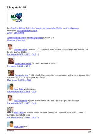 BARRETO ©
384
9 de agosto de 2012
Com Reticlyve Barbosa de Oliveira, Wedson Azevedo, Jessica Martins e outras 16 pessoas.
Marcações: PSD Parauapebas - Oficial
Curtir · · Compartilhar
Valter Desiderio Barreto e outras 24 pessoas curtiram isso.
69 compartilhamentos
Halisson Correia E ae Galera do 55. Imprima, tira a sua foto e poste pra gnt ver! Mudança JÁ!
Do Jeito que TÁ. Não DÁ!
9 de agosto de 2012 às 19:31 · Curtir · 1
Nalia Cristine Araujo É ISSO AI.... RUMO A VITORIA.....
9 de agosto de 2012 às 19:40
Carmem Carume Ei ´Mário lindo!!! até que enfim mostrou a cara, só fica nos bastidores, é isso
ai, V de Vamir, é 55, obrigada por tudo amo vcs.
10 de agosto de 2012 às 08:02
Jorge Clésio Muito massa...
9 de agosto de 2012 às 19:34 · Curtir
Halisson Correia Imprime ae mano e tire uma foto e poste pra gnt...ver!!!abraço!
9 de agosto de 2012 às 19:35 · Curtir
Alaor Castro eu e minha familia sao todos v samos em 75 pessoas entre netos e bisneto
cunhado e cunhada 55 neles
9 de agosto de 2012 às 19:42 · Curtir · 1
Jorge Clésio now!
 