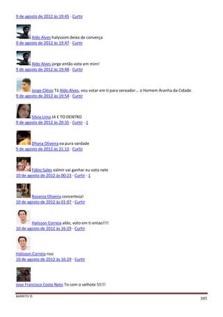BARRETO ©
385
9 de agosto de 2012 às 19:45 · Curtir
Aldo Alves halyssom deixa de converça
9 de agosto de 2012 às 19:47 · Curtir
Aldo Alves jorge então vote em mim!
9 de agosto de 2012 às 19:48 · Curtir
Jorge Clésio Tá Aldo Alves, vou votar em ti para vereador... o Homem Aranha da Cidade.
9 de agosto de 2012 às 19:54 · Curtir
Silvia Lima JA E TO DENTRO
9 de agosto de 2012 às 20:35 · Curtir · 1
Dhyna Oliveira ea pura vardade
9 de agosto de 2012 às 21:12 · Curtir
Fábio Sales valmir vai ganhar eu voto nele
10 de agosto de 2012 às 00:23 · Curtir · 1
Rosania Oliveira concerteza!
10 de agosto de 2012 às 01:07 · Curtir
Halisson Correia aldo, voto em ti entao!!!!
10 de agosto de 2012 às 16:29 · Curtir
Halisson Correia rsss
10 de agosto de 2012 às 16:29 · Curtir
Jose Francisco Costa Neto To com o velhote 55!!!
 