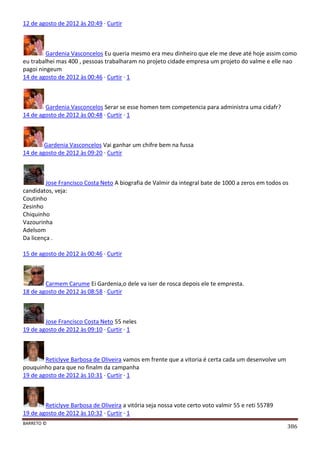 BARRETO ©
386
12 de agosto de 2012 às 20:49 · Curtir
Gardenia Vasconcelos Eu queria mesmo era meu dinheiro que ele me deve até hoje assim como
eu trabalhei mas 400 , pessoas trabalharam no projeto cidade empresa um projeto do valme e elle nao
pagoi ningeum
14 de agosto de 2012 às 00:46 · Curtir · 1
Gardenia Vasconcelos Serar se esse homen tem competencia para administra uma cidafr?
14 de agosto de 2012 às 00:48 · Curtir · 1
Gardenia Vasconcelos Vai ganhar um chifre bem na fussa
14 de agosto de 2012 às 09:20 · Curtir
Jose Francisco Costa Neto A biografia de Valmir da integral bate de 1000 a zeros em todos os
candidatos, veja:
Coutinho
Zesinho
Chiquinho
Vazourinha
Adelsom
Da licença .
15 de agosto de 2012 às 00:46 · Curtir
Carmem Carume Ei Gardenia,o dele va iser de rosca depois ele te empresta.
18 de agosto de 2012 às 08:58 · Curtir
Jose Francisco Costa Neto 55 neles
19 de agosto de 2012 às 09:10 · Curtir · 1
Reticlyve Barbosa de Oliveira vamos em frente que a vitoria é certa cada um desenvolve um
pouquinho para que no finalm da campanha
19 de agosto de 2012 às 10:31 · Curtir · 1
Reticlyve Barbosa de Oliveira a vitória seja nossa vote certo voto valmir 55 e reti 55789
19 de agosto de 2012 às 10:32 · Curtir · 1
 