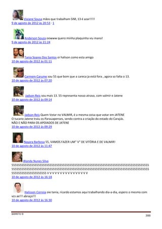 BARRETO ©
388
Viviane Sousa mãos que trabalham SIM, 13 é azar!!!!!
9 de agosto de 2012 às 20:53 · 1
Anderson Souza oowww quero minha plaquinha viu mano!
9 de agosto de 2012 às 21:24
Tania Soares Dos Santos oi halison como esta amigo
10 de agosto de 2012 às 01:11
Carmem Carume sou 55 que bom que a careca ja está fora , agora so falta o 13.
10 de agosto de 2012 às 07:20
Jadson Reis sou mais 13. 55 representa nosso atraso, com valmir e Jatene
10 de agosto de 2012 às 09:14
Jadson Reis Quem Votar no VALMIR, é a mesma coisa que votar em JATENE
O tucano Jatene traiu os Parauapenses, sendo contra a criação do estado do Carajás.
NÃO E NÃO PARA OS APOIADOS DE JATENE
10 de agosto de 2012 às 09:29
Nayara Barbosa 55, VAMOS FAZER UM" V" DE VITÓRIA E DE VALMIR!
10 de agosto de 2012 às 11:47
Wanda Nunes Silva
55555555555555555555555555555555555555555555555555555555555555555555555555555555555
55555555555555555555555555555555555555555555555555555555555555555555555555555555555
555555555555555555555 V V V V V V V V V V V V V V V V
10 de agosto de 2012 às 16:18
Halisson Correia oie tania, ricardo estamos aqui trabalhando dia-a-dia, espero o mesmo com
vcs ae!!! abraço!!!
10 de agosto de 2012 às 16:30
 