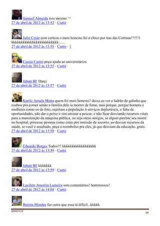 BARRETO ©
38
Samuel Almeida isso mesmo ^^
27 de abril de 2012 às 13:52 · Curtir
Julio Cesár com certeza o mais honesto foi o chico por tras das Cortinas!!!!!!1
kkkkkkkkkkkkkkkkkkkkkkkkk.......
27 de abril de 2012 às 13:55 · Curtir · 1
Cassia Castro peço ajuda ao universitários
27 de abril de 2012 às 13:55 · Curtir
Jabuti RF Darçi
27 de abril de 2012 às 13:57 · Curtir
Karilo Arruda Motta quem foi mais honesto? deixa eu ver o ladrão de galinha que
roubou pra comer senão a familia dele ia morrer de fome, mas porque, porque homens e
mulheres como os da foto, sujeitam a população à serviços deploráveis, e falta de
oportunidades, não dar o peixe e sim ensinar a pescar, e não ficar desviando recursos vitais
para a manutenção da máquina pública, ou seja meus amigos, se algum parente seu morre
no hospital, processe pessoas como estas por omissão de socorro, ao desviar recursos da
saúde, se você é assaltado, peça o reembolso pra eles, já que desviam da educação. grato.
27 de abril de 2012 às 13:58 · Curtir
Eduardo Borges Todos!!! kkkkkkkkkkkkkkkkkk
27 de abril de 2012 às 13:59 · Curtir
Jabuti RF kkkkkkk
27 de abril de 2012 às 13:59 · Curtir
Lucilete Amorim Lameira sem comentários! horrorossos!
27 de abril de 2012 às 14:04 · Curtir
Batista Mendes faz outra que essa tá dificil...kkkkk
 