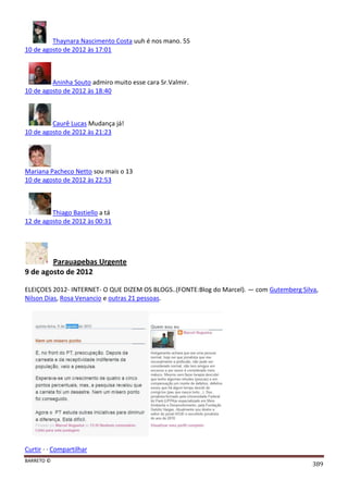 BARRETO ©
389
Thaynara Nascimento Costa uuh é nos mano. 55
10 de agosto de 2012 às 17:01
Aninha Souto admiro muito esse cara Sr.Valmir.
10 de agosto de 2012 às 18:40
Caurê Lucas Mudança já!
10 de agosto de 2012 às 21:23
Mariana Pacheco Netto sou mais o 13
10 de agosto de 2012 às 22:53
Thiago Bastiello a tá
12 de agosto de 2012 às 00:31
Parauapebas Urgente
9 de agosto de 2012
ELEIÇOES 2012- INTERNET- O QUE DIZEM OS BLOGS..(FONTE:Blog do Marcel). — com Gutemberg Silva,
Nilson Dias, Rosa Venancio e outras 21 pessoas.
Curtir · · Compartilhar
 