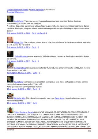 BARRETO ©
390
Gaspar Ordemiro Carvalho e outras 7 pessoas curtiram isso.
3 compartilhamentos
Paulo Sena PT ao meu ver em Parauapebas perdeu todo o sentido da luta da classe
trabalhadora, ao se unir com Bel Mesquita..
A essência do partido que sempre lutou pelo povo, por melhorias e por benefícios em conjunto dignos
da classe. Meus pais, amigos e eu nos sentimos envergonhados a que nível chegou o partido em nossa
cidade!
9 de agosto de 2012 às 23:08 · Curtir (desfazer) · 8
Nilson Dias Falar qualquer coisa o Marcel sabe, isso e informação de desesperado de todo jeito
e 13!!! Espera dia 7 e verá!!!
9 de agosto de 2012 às 23:14 · Curtir · 2
Pedro Alcantara so que a pesquisa foi feita antes da carreata. e divulgado o resultado depois
da carreata.
9 de agosto de 2012 às 23:39 · Curtir · 1
Bariloche Silva Não quero aqui defender A, nem B, mas o Marcel trabalha no PSD, tem mesmo
é que vender o seu pão...
10 de agosto de 2012 às 00:01 · Curtir · 1
Paulo Sena Mas todos aqui concordam comigo que foi a maior palhaçada dentro da política
dentro de Parauapebas a união PT+Bel, né?
Acho que isso ficou visível pra todo mundo!
10 de agosto de 2012 às 00:05 · Curtir · 3
Bariloche Silva Aí já não sei te responder meu caro Paulo Sena... Isso só saberemos com o
resultado das urnas
10 de agosto de 2012 às 00:07 · Curtir
Valter Desiderio Barreto CARREATA É SINÔNIMO DE OSTENTAÇÃO DO PODER ECONÔMICO E
UM ACINTE AS PESSOAS QUE SE QUER, TEM UMA BICICLETA PARA ANDAR. OS CANDIDATOS AS
ELEIÇÕES NESSE PAÍS PRECISAM CALÇAR A SANDALHA DA HUMILDADE EM ÉPOCA DE ELEIÇÕES E SE
IDENTIFICAR MAIS COM A MAIORIA DAQUELES QUE VOTAM NELES, QUE SÃO AS PESSOAS MAIS
SIMPLES E HUMILDES. LÓGICO QUE TODA REGRA TEM EXCEÇÃO. MAS O QUE TEM DE CANDIDATO
METIDO A BESTA AQUI EM PARAUAPEBAS NÃO É BRINCADEIRA. MUITOS SE SENTEM JÁ "OTORIDADE".
OUTROS JÁ SE ACHAM "O SABE TUDO", NÃO ACEITA E NEM OUVE OPINIÃO DE NINGUÉM. SÓ ELE É QUE
 