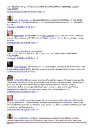 BARRETO ©
391
SABE FAZER POLÍTICA. EU TENHO OLHADO ESSAS "FIGURAS" COM MUITO DESPREZO AQUI EM
PARAUAPEBAS.
10 de agosto de 2012 às 00:21 · Editado · Curtir · 1
Valter Desiderio Barreto O GRANDE JORNALISTA WALDIR SILVA TAMBÉM FEZ ESSE CURSO
"MEIO AMBIENTE E DESENVOLVIMENTO" PELA FUNDAÇÃO GETÚLIO VARGAS QUE FOI CHANCELADO
PELA VALE.
10 de agosto de 2012 às 00:19 · Curtir
Vicente Reis E qual técnica foi usada Pedro Alcantara, para se fazer uma pesquisa ANTES de
uma carreata e apresentá-la DEPOIS? A técnica da porra-louquice? Ah, vcs tão de sacanagem comigo,
fala sério!
10 de agosto de 2012 às 00:34 · Curtir · 2
Paulo Sena Realmente muita ladaínha..
COM OU SEM CARREATA, MEU VOTO NÃO É "DESTE PT" QUE ENVERGONHA O PARTIDO EM
PARAUAPEBAS!
10 de agosto de 2012 às 00:40 · Curtir · 4
Pedro Alcantara a carreata comecou as 16h do sabado e terminou as 20h do mesmo dia foram
4h a carreata a pesquisa foi feita durante a semana organizada e lancada depois entendeu vicente reis.
10 de agosto de 2012 às 00:52 · Curtir
Bariloche Silva Só espero que o próximo prefeito de fato traga melhorias para nossa querida
Parauapebas... Não queri confusão nem inimizades com ninguém... Como amante de Parauapebas. só
quero viver em uma cidade melhor, com condições dignas para nossos populares e que os
investimentos de fato chequem para beneficiar nossos populares... Seja Coutinho ou Valmir, a
população quem irá decidir, mas o que quero mesmo é uma Parauapebas melhor!!!!
10 de agosto de 2012 às 00:56 · Curtir · 6
Vicente Reis Eu entendi a cronologia dos fatos, companheiro Pedro Alcantara. Mas que não
existe isso de fazer ANTES e lançar DEPOIS, não existe. O PT fez a pesquisa para avaliar o impacto da
carreata sobre seus números. Isso é normal. Mas o que o PT viu, é que apesar do investimento, eles não
se modificaram significativamente...
10 de agosto de 2012 às 00:57 · Curtir · 5
Valter Desiderio Barreto O que é gostoso nas campanhas eleitorais, são esse embates
civilizados a exemplo dos meus queridos amigos Vicente Reis e Pedro Alcântara. Mostrando que é
 