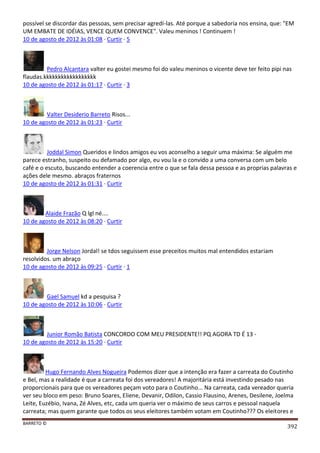 BARRETO ©
392
possível se discordar das pessoas, sem precisar agredí-las. Até porque a sabedoria nos ensina, que: "EM
UM EMBATE DE IDÉIAS, VENCE QUEM CONVENCE". Valeu meninos ! Continuem !
10 de agosto de 2012 às 01:08 · Curtir · 5
Pedro Alcantara valter eu gostei mesmo foi do valeu meninos o vicente deve ter feito pipi nas
flaudas.kkkkkkkkkkkkkkkkkk
10 de agosto de 2012 às 01:17 · Curtir · 3
Valter Desiderio Barreto Risos...
10 de agosto de 2012 às 01:23 · Curtir
Joddal Simon Queridos e lindos amigos eu vos aconselho a seguir uma máxima: Se alguém me
parece estranho, suspeito ou defamado por algo, eu vou la e o convido a uma conversa com um belo
café e o escuto, buscando entender a coerencia entre o que se fala dessa pessoa e as proprias palavras e
ações dele mesmo. abraços fraternos
10 de agosto de 2012 às 01:31 · Curtir
Alaide Frazão Q lgl né....
10 de agosto de 2012 às 08:20 · Curtir
Jorge Nelson Jordal! se tdos seguissem esse preceitos muitos mal entendidos estariam
resolvidos. um abraço
10 de agosto de 2012 às 09:25 · Curtir · 1
Gael Samuel kd a pesquisa ?
10 de agosto de 2012 às 10:06 · Curtir
Junior Romão Batista CONCORDO COM MEU PRESIDENTE!! PQ AGORA TD É 13 -
10 de agosto de 2012 às 15:20 · Curtir
Hugo Fernando Alves Nogueira Podemos dizer que a intenção era fazer a carreata do Coutinho
e Bel, mas a realidade é que a carreata foi dos vereadores! A majoritária está investindo pesado nas
proporcionais para que os vereadores peçam voto para o Coutinho... Na carreata, cada vereador queria
ver seu bloco em peso: Bruno Soares, Eliene, Devanir, Odilon, Cassio Flausino, Arenes, Desilene, Joelma
Leite, Euzébio, Ivana, Zé Alves, etc, cada um queria ver o máximo de seus carros e pessoal naquela
carreata; mas quem garante que todos os seus eleitores também votam em Coutinho??? Os eleitores e
 