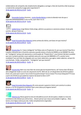 BARRETO ©
393
colaboradores de campanha são simplesmente obrigados a carregar a foto de Coutinho e Bel só porque
o material de campanha é pago pela majoritária!!!!
10 de agosto de 2012 às 15:20 · Curtir
Veraneide Cardoso Hummm...Junior Romão Batista a coisa ta doendo mais do que o
esperado,kkkkkkkkkkkkkkk é nois na fita, quer dizer no 13.
10 de agosto de 2012 às 16:14 · Curtir
Joddal Simon Jorge Nelson lindo amigo, adimiro sua postura e coerencia sempre. Grato pelo
carinho. abraços fraternos
10 de agosto de 2012 às 16:16 · Curtir
Hugo Fernando Alves Nogueira tanta certeza da vitória, com base em que mesmo?
11 de agosto de 2012 às 00:16 · Curtir
Vicente Reis E o "povo inteligente" do Pebas vota no Projeto do 13, por que mesmo? Qual foi o
trabalho relevante que o Coutinho executou quando esteve a frente da SEMAS ou da SEMOB? Ou voce
diz "inteligente" porque ele representa a continuação do "Projeto Darci", esse homem tão bem sucedido
que nem o próprio partido o quer pedindo votos pro cara que ele OBRIGOU o PT a aceitar como
candidato? Isso sem falar da coligação com sua maior adversária, que agora, todos sabemos, sempre foi
uma fachada.. Então, companheiro.. "inteligente" por que mesmo?
11 de agosto de 2012 às 08:11 · Curtir · 4
Vicente Reis Nem vou mais falar da construção do Hospital Eterno, ok? Vamos falar SÓ dessa
obra (ikegal) de mudar as cores do calçamento da PA. Além de ser um desperdício de dinheiro público
(mais um), puta-que-o-pariu! Isso aí está há quanto tempo? Uns 6 meses? Pra trocar bloquete??? É essa
a porra da eficiência que podemos esperar do Governo Darci 2.0??
11 de agosto de 2012 às 08:15 · Curtir · 4
Hugo Fernando Alves Nogueira Os caras passam o governo inteiro sem construir as obras
básicas, e no fim do governo resolvem fazer umas obras pra enganar besta!!
11 de agosto de 2012 às 11:16 · Curtir · 2
Pebinha Coz Nosso governo esta em decadência ao em vês de ajuda a cidade no inicio da
candidatura eles deixam pra ultima hora... Devem pensar que nossa comunidade é ingênua... Mais
temos uma trágica noticia pra eles. Estão completamente enganados
11 de agosto de 2012 às 11:24 · Curtir · 3
 