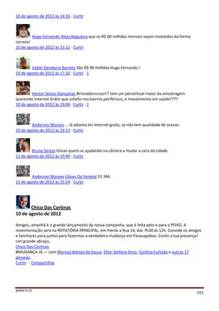 BARRETO ©
395
10 de agosto de 2012 às 14:16 · Curtir
Hugo Fernando Alves Nogueira que os R$ 60 milhões mensais sejam investidos da forma
correta!
10 de agosto de 2012 às 15:11 · Curtir
Valter Desiderio Barreto São R$ 90 milhões Hugo Fernando !
10 de agosto de 2012 às 17:32 · Curtir · 1
Hector Seixas Gonçalves Brincadeira isso!!! tem um percentual maior da amostragem
querendo Internet Grátis que asfalto nos bairros periféricos, e investimento em saúde????
10 de agosto de 2012 às 19:06 · Curtir · 1
Anderson Moraes ... Q adianta ter internet gratis, se não tem qualidade de acesso.
10 de agosto de 2012 às 23:13 · Curtir
Bruno Serejo Gilvan quero vc ajudando na câmara a mudar a cara da cidade
11 de agosto de 2012 às 19:40 · Curtir
Anderson Moraes Gilvan Do Simetal 55 346
11 de agosto de 2012 às 23:54 · Curtir
Chico Das Cortinas
10 de agosto de 2012
Amigos, amanhã é o grande lançamento da nossa campanha, que é feita pelo e para o POVO. A
movimentação será na ROTATÓRIA PRINCIPAL, em frente a Rua 14, das 7h30 às 12h. Convide os amigos
e familiares para juntos para fazermos a verdadeira mudança em Parauapebas. Conto a tua presença!
Um grande abraço,
Chico Das Cortinas
#MUDANÇA JÁ — com Marney Batista de Souza, Ellen Stefane Diniz, Cynthia Furtado e outras 17
pessoas.
Curtir · · Compartilhar
 