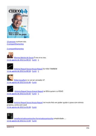 BARRETO ©
396
13 pessoas curtiram isto.
2 compartilhamentos
2 compartilhamentos
Marney Batista de Souza É isso ai eu vou.
11 de agosto de 2012 às 00:53 · Curtir · 1
Antonia Raquel Sousa Araujo Raquel EU VOU TAMBEM
11 de agosto de 2012 às 00:58 · Curtir · 1
Nilda Carvalhal e vc vai ser vereador é?
11 de agosto de 2012 às 01:00 · Curtir
Antonia Raquel Sousa Araujo Raquel se DEUs quiser e o POVO
11 de agosto de 2012 às 01:02 · Curtir · 1
Antonia Raquel Sousa Araujo Raquel irei muito feliz em poder ajudar o povo com otimos
projetos, conto com você
11 de agosto de 2012 às 01:04 · Curtir
Ireneferreiradossantossilva Ferreiradossantossilva simplicidade.....
12 de agosto de 2012 às 11:03 · Curtir
 