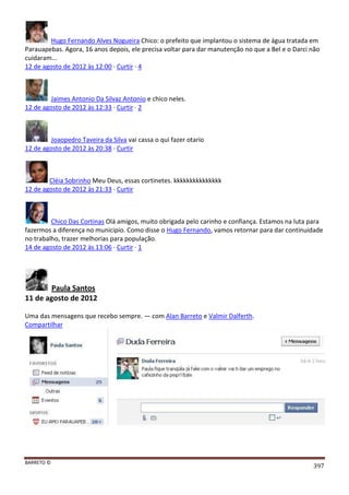 BARRETO ©
397
Hugo Fernando Alves Nogueira Chico: o prefeito que implantou o sistema de água tratada em
Parauapebas. Agora, 16 anos depois, ele precisa voltar para dar manutenção no que a Bel e o Darci não
cuidaram...
12 de agosto de 2012 às 12:00 · Curtir · 4
Jaimes Antonio Da Silvaz Antonio e chico neles.
12 de agosto de 2012 às 12:33 · Curtir · 2
Joaopedro Taveira da Silva vai cassa o qui fazer otario
12 de agosto de 2012 às 20:38 · Curtir
Cléia Sobrinho Meu Deus, essas cortinetes. kkkkkkkkkkkkkkk
12 de agosto de 2012 às 21:33 · Curtir
Chico Das Cortinas Olá amigos, muito obrigada pelo carinho e confiança. Estamos na luta para
fazermos a diferença no municipio. Como disse o Hugo Fernando, vamos retornar para dar continuidade
no trabalho, trazer melhorias para população.
14 de agosto de 2012 às 13:06 · Curtir · 1
Paula Santos
11 de agosto de 2012
Uma das mensagens que recebo sempre. — com Alan Barreto e Valmir Dalferth.
Compartilhar
 