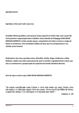 BARRETO ©
3
Agradecimento:
Agradeço a Deus por tudo o que sou.
Gratidão: Minha gratidão a uma pessoa muito especial na minha vida, sem a qual não
seria possível a organização desse trabalho. Estou falando da Pedagoga GINA MIUKI
MIKAWA BARRETO, minha amada esposa, companheira de todas as horas e amiga de
todos os momentos. Uma verdadeira dádiva de Deus que me complementa e me
satisfaz como homem.
Dedicatória: Aos meus queridos netos: Dheniffer, Danilo, Diego, Guilherme e Hélio
Matheus, dedico essa obra como prova de amor e carinho e agradecimento a Deus, por
eles se constituírem a perpetuação da espécime da família Desiderio Barreto.
Arte da capa e contra capa: GINA MIUKI MIKAWA BARRETO.
“Já estou crucificado com Cristo; e vivo não mais eu, mas Cristo vive
em mim; e a vida que agora vivo na carne, vivo-a na fé no filho de Deus,
o qual me amou, e se entregou a si mesmo por mim”.
Gálatas 2: 20
 