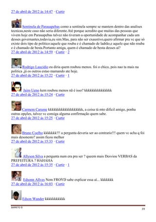 BARRETO ©
39
27 de abril de 2012 às 14:47 · Curtir
Sentinela de Parauapebas como a sentinela sempre se mantem dentro das analises
tecnicas,neste caso não seria diferente.Até porque acredito que muitas das pessoas que
vivem hoje em Parauapebas talvez não tiveram a oportunidade de acompanhar cada um
desses governantes,todavia,eu sim.Mas, para não ser exaustivo,quero afirmar pra vc que só
existe dois tipo de politico:aquele que rouba e é chamado de ladrão,e aquele que não rouba
e é chamado de besta.Portanto amiga, quem é chamado de besta desses aí?
27 de abril de 2012 às 14:59 · Curtir · 2
Rodrigo Laucidio eu diria quem roubou menos. foi o chico, pois nao ta mais na
politica ,já os outros estao mamando ate hoje.
27 de abril de 2012 às 15:22 · Curtir · 1
Jairo Ueno kem roubou menos nã é isso? kkkkkkkkkkkkkkk
27 de abril de 2012 às 15:24 · Curtir
Carmem Carume kkkkkkkkkkkkkkkkkkk, a coisa tá mto dificil amigo, ponha
outras opções, talvez vc consiga alguma confirmação quem sabe.
27 de abril de 2012 às 15:25 · Curtir
Bruno Coelho kkkkkkk!!! a pergunta deveria ser ao contrario!!! quem vc acha q foi
mais desonesto? assim ficou melhor
27 de abril de 2012 às 15:33 · Curtir
Allyson Silva a pergunta num era pra ser ? queem mais Desviou VERBAS da
PREFEITURA ? HAHAHA
27 de abril de 2012 às 15:35 · Curtir · 1
Edsonn Allves Nem FROYD sabe explicar essa aí... kkkkkkk
27 de abril de 2012 às 16:03 · Curtir
Edson Wander kkkkkkkkkkk
 