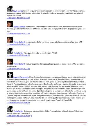 BARRETO ©
399
Paula Santos Quando vc quiser sabe se a Pessoa é Boa converse com seus vizinhos e parentes.
No caso do massud 50% Do bairro liberdade Rejeita ele. Então se seus próprios vizinhos o rejeitam é
porque não presta.
11 de agosto de 2012 às 22:10
Valmir Dalferth esta opinião ´de muita gente de conto uma hoje ouvi uma conversa assim
dezendo que a bel tinha chamado o Massud pra fazer uma aliança pra tirar o PT do poder a negocia cão
nçao
11 de agosto de 2012 às 22:16
Valmir Dalferth a negociação não foi em frente poque a bel acabou de se coligar com o PT
11 de agosto de 2012 às 22:17
Paula Santos Você quis dizer a Bel se vendeu para PT né?
12 de agosto de 2012 às 00:07
Valmir Dalferth é só ver os pontos da negociação porque ela se coligou com o PT a que ponto
tem alguma .
12 de agosto de 2012 às 13:25
Itayan G Damasceno Meus Amigos Eleitores quem toma as decisões de quem vai se coliga e ser
vice são o poder maior que fica em Brasília, e falando a verdade se o Valmir ganha a vice dele vai cair
pisando em todo mundo, pois ela mesma sabe que nem ganho as Eleições já ta se achando a primeira
Dama de Parauapebas com o Óculo na cara pra não olha olho a olho para o povo. Massud é uma pessoa
Boa, mas só faz o que a mulher manda e todo mundo sabe disso ele era pra ser vice do Valmir, mas a
mulher que manda e coloca ela como vice agora imagina a mulher dele como vice e ele como vereador
que merda a gente vai fazer. Em minha Opinião muita gente ta comparando o Coutinho com Darci como
se fosse o Darci estivesse sendo o candidato a Prefeito mas quem é candidato a Prefeito é o Coutinho.
Também ninguém pode fala mal da Bel pois pra ela chega lá a onde ela tava como Secretaria de Turismo
ele fez por merece e ela fez um pelo trabalho lá e nos temos que ter orgulho disso pois ela mostra que
em Parauapebas tem gente capacitada em assumir cargo maior. Fica ai minha opinião
13 de agosto de 2012 às 00:03
Paula Santos Depois que publiquei isto o DUDA Ferreira tirou a foto dele do perfil. Esta com
meu de mostrar a cara amigo?
13 de agosto de 2012 às 16:14 · 1
 