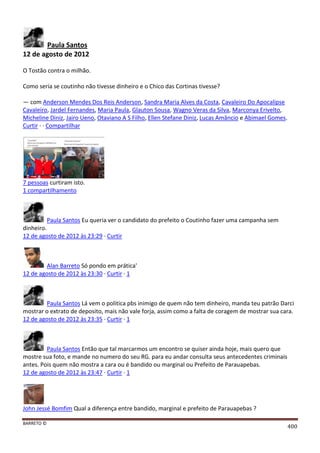 BARRETO ©
400
Paula Santos
12 de agosto de 2012
O Tostão contra o milhão.
Como seria se coutinho não tivesse dinheiro e o Chico das Cortinas tivesse?
— com Anderson Mendes Dos Reis Anderson, Sandra Maria Alves da Costa, Cavaleiro Do Apocalipse
Cavaleiro, Jardel Fernandes, Maria Paula, Glauton Sousa, Wagno Veras da Silva, Marconya Erivelto,
Micheline Diniz, Jairo Ueno, Otaviano A S Filho, Ellen Stefane Diniz, Lucas Amâncio e Abimael Gomes.
Curtir · · Compartilhar
7 pessoas curtiram isto.
1 compartilhamento
Paula Santos Eu queria ver o candidato do prefeito o Coutinho fazer uma campanha sem
dinheiro.
12 de agosto de 2012 às 23:29 · Curtir
Alan Barreto Só pondo em prática'
12 de agosto de 2012 às 23:30 · Curtir · 1
Paula Santos Lá vem o politica pbs inimigo de quem não tem dinheiro, manda teu patrão Darci
mostrar o extrato de deposito, mais não vale forja, assim como a falta de coragem de mostrar sua cara.
12 de agosto de 2012 às 23:35 · Curtir · 1
Paula Santos Então que tal marcarmos um encontro se quiser ainda hoje, mais quero que
mostre sua foto, e mande no numero do seu RG. para eu andar consulta seus antecedentes criminais
antes. Pois quem não mostra a cara ou é bandido ou marginal ou Prefeito de Parauapebas.
12 de agosto de 2012 às 23:47 · Curtir · 1
John Jessé Bomfim Qual a diferença entre bandido, marginal e prefeito de Parauapebas ?
 