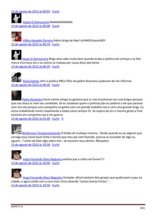 BARRETO ©
401
13 de agosto de 2012 às 00:03 · Curtir
Itayan G Damasceno kkkkkkkkkkkkkkkk
13 de agosto de 2012 às 00:08 · Curtir
ViNny Azevedo Parreira Adoro briga de fake! oUHAOUhaouHAO!
13 de agosto de 2012 às 00:18 · Curtir
Itayan G Damasceno Briga atoa sabe muito bem quando acaba a politica ele começa a se fala
marca churrasco etc e os outros se mataaa por causa disso dee besta
13 de agosto de 2012 às 00:20 · Curtir
Paula Santos John o politica PBS é filho do pedro Alcantara acabaram de me informar.
13 de agosto de 2012 às 00:26 · Curtir
Pedro Alcantara Paula santos amiga eu gostaria que vc nao envolvesse nas suas brigas pessoas
que nao ataca vc nem seu candidato. Se eu soubesse quem e politicas pbs eu pederia a ele que parasse
com isso ate porque uma campanha se ganha com um grande trabalho nao e com uma grande briga. Eu
estou trabalhando muito respeitando a todos como sempre fiz. So espero de vcs o mesmo gesto a final
estamos em campanha nao e em guerra.
13 de agosto de 2012 às 01:00 · Curtir · 3
Rhobinsom Temporariamente O Diabo eh muleque mesmo.. Desde quando eu ou alguem que
carrega essa nome taum forte e bonito que meu pai vem fazendo. precisa se esconder de algo ou
aguem.. ? antes de falar algo sobre min.. v6 escovem seus dentes..#ficaadica
13 de agosto de 2012 às 10:38 · Curtir
Hugo Fernando Alves Nogueira eeiitaa que a cobra vai fumar!!!!
13 de agosto de 2012 às 10:40 · Curtir
Hugo Fernando Alves Nogueira Verdade: afinal existiam dois grupos que quebravam o pau na
cidade, e agora estão com a cara mais cínica dizendo "Juntos Somos Fortes"...
13 de agosto de 2012 às 10:50 · Curtir
 