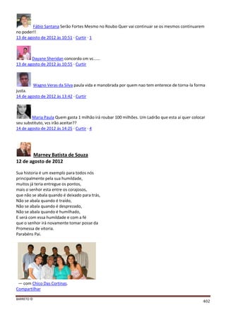 BARRETO ©
402
Fábio Santana Serão Fortes Mesmo no Roubo Quer vai continuar se os mesmos continuarem
no poder!!
13 de agosto de 2012 às 10:51 · Curtir · 1
Dayane Sheridan concordo cm vc......
13 de agosto de 2012 às 10:55 · Curtir
Wagno Veras da Silva paula vida e manobrada por quem nao tem enterece de torna-la forma
justa.
14 de agosto de 2012 às 13:42 · Curtir
Maria Paula Quem gasta 1 milhão irá roubar 100 milhões. Um Ladrão que esta ai quer colocar
seu substituto, vcs irão aceitar??
14 de agosto de 2012 às 14:25 · Curtir · 4
Marney Batista de Souza
12 de agosto de 2012
Sua historia é um exemplo para todos nós
principalmente pela sua humildade,
muitos já teria entregue os pontos,
mais o senhor esta entre os corajosos,
que não se abala quando é deixado para trás,
Não se abala quando é traído,
Não se abala quando é desprezado,
Não se abala quando é humilhado,
E será com essa humildade e com a fé
que o senhor irá novamente tomar posse da
Promessa de vitoria.
Parabéns Pai.
— com Chico Das Cortinas.
Compartilhar
 