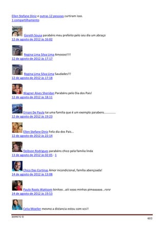 BARRETO ©
403
Ellen Stefane Diniz e outras 12 pessoas curtiram isso.
1 compartilhamento
Goreth Sousa parabéns meu prefeito pelo seu dia um abraço
12 de agosto de 2012 às 16:02
Regina Lima Silva Lima Amoooo!!!!
12 de agosto de 2012 às 17:17
Regina Lima Silva Lima Saudades!!!
12 de agosto de 2012 às 17:18
Wagner Alves Sheridan Parabéns pelo Dia dos Pais!
12 de agosto de 2012 às 18:11
Ernani De Paula tai uma familia que é um exemplo parabens..............
12 de agosto de 2012 às 19:23
Ellen Stefane Diniz Feliz dia dos Pais...
12 de agosto de 2012 às 22:14
Deibson Rodrigues parabéns chico pela familia linda
13 de agosto de 2012 às 02:05 · 1
Chico Das Cortinas Amor incondicional, família abençoada!
14 de agosto de 2012 às 13:08
Paulo Roots Wattsom binitoo...aiii sooo minhas pimaaaaaa...rsrsr
14 de agosto de 2012 às 19:53
Celia Moeller mesmo a distancia estou com vcs!!
 