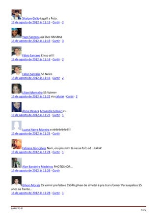 BARRETO ©
405
Shalom Girão Legal! a Foto.
13 de agosto de 2012 às 11:13 · Curtir · 2
Yago Santana aja Ovo HAHAHA
13 de agosto de 2012 às 11:16 · Curtir · 3
Fábio Santana E isso ai!!!
13 de agosto de 2012 às 11:16 · Curtir · 2
Fábio Santana 55 Neles
13 de agosto de 2012 às 11:16 · Curtir · 2
Liliani Monteiro 55 Valmirr
13 de agosto de 2012 às 11:22 via celular · Curtir · 2
Alinie Rayara Amaanda Collucci rs..
13 de agosto de 2012 às 11:23 · Curtir · 1
Luana Nayra Moreira e eééééééééé!!!
13 de agosto de 2012 às 11:23 · Curtir
Fabiana Gonçalves Nam, era pra mim tá nessa foto aê .. kkkkk'
13 de agosto de 2012 às 11:24 · Curtir · 1
Alan Bandeira Medeiros PHOTOSHOP...
13 de agosto de 2012 às 11:26 · Curtir
Gilvan Morais 55 valmir prefeito e 55346 gilvan do simetal é pra transformar Parauapebas 55
anos na frente...
13 de agosto de 2012 às 11:28 · Curtir · 1
 