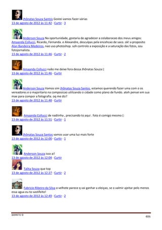 BARRETO ©
406
Jhônatas Souza Santos Gostei vamos fazer várias
13 de agosto de 2012 às 11:42 · Curtir · 3
Anderson Souza Na oportunidade, gostaria de agradecer a colaboracao dos meus amigos:
Amaanda Collucci, Ricardo, Fernanda. e Alexandre, desculpas pela encehcao de saco. ok! a proposito
Alan Bandeira Medeiros, nao uso photoshop. soh controlo a exposição e a saturação das fotos, sou
fotojornalista.
13 de agosto de 2012 às 11:46 · Curtir · 2
Amaanda Collucci naão me deixe fora dessa Jhônatas Souza (:
13 de agosto de 2012 às 11:46 · Curtir
Anderson Souza Vamos sim Jhônatas Souza Santos, estamos querendo fazer uma com o os
vereadores e o majoritario na composicao utilizando o cidade como plano de fundo. ateh pensei em sua
mae para compor a fotografia. oq me diz?
13 de agosto de 2012 às 11:48 · Curtir
Amaanda Collucci de nadiinha , precisando to aqui . foto é comigo mesmo (:
13 de agosto de 2012 às 11:51 · Curtir · 1
Jhônatas Souza Santos vamos usar uma luz mais forte
13 de agosto de 2012 às 12:00 · Curtir · 1
Anderson Souza isso ai!
13 de agosto de 2012 às 12:04 · Curtir
Talita Souza que top
13 de agosto de 2012 às 12:27 · Curtir · 2
Fabricio Ribeiro da Silva o velhote parece q vai ganhar a eleiçao, se o valmir ajeitar pelo menos
essa agua eu to sastifeito!
13 de agosto de 2012 às 12:49 · Curtir · 2
 