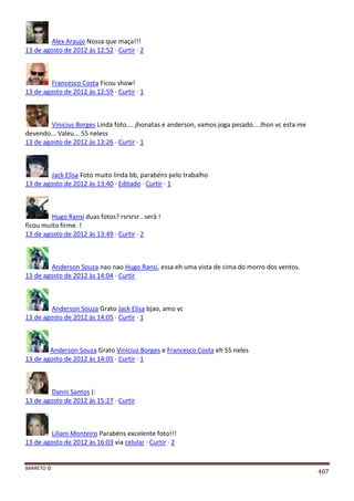 BARRETO ©
407
Alex Araujo Nossa que maça!!!
13 de agosto de 2012 às 12:52 · Curtir · 2
Francesco Costa Ficou show!
13 de agosto de 2012 às 12:59 · Curtir · 1
Vinicius Borges Linda foto.... jhonatas e anderson, vamos joga pesado... Jhon vc esta me
devendo... Valeu... 55 neless
13 de agosto de 2012 às 13:26 · Curtir · 1
Jack Elisa Foto muito linda bb, parabéns pelo trabalho
13 de agosto de 2012 às 13:40 · Editado · Curtir · 1
Hugo Ransi duas fotos? rsrsrsr.. será !
ficou muito firme. !
13 de agosto de 2012 às 13:49 · Curtir · 2
Anderson Souza nao nao Hugo Ransi, essa eh uma vista de cima do morro dos ventos.
13 de agosto de 2012 às 14:04 · Curtir
Anderson Souza Grato Jack Elisa bjao, amo vc
13 de agosto de 2012 às 14:05 · Curtir · 1
Anderson Souza Grato Vinicius Borges e Francesco Costa eh 55 neles
13 de agosto de 2012 às 14:05 · Curtir · 1
Danni Santos (:
13 de agosto de 2012 às 15:27 · Curtir
Liliani Monteiro Parabéns excelente foto!!!
13 de agosto de 2012 às 16:03 via celular · Curtir · 2
 