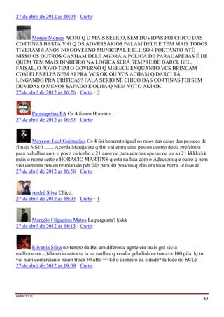 BARRETO ©
40
27 de abril de 2012 às 16:04 · Curtir
Morais Moraes ACHO Q O MAIS SEERIO, SEM DUVIDAS FOI CHICO DAS
CORTINAS BASTA V O Q OS ADVERSARIOS FALAM DELE E TEM MAIS TODOS
TIVERAM 8 ANOS NO GOVERNO MUNICIPAL E ELE SÓ 4 PORTANTO ATÉ
NISSO OS OUTROS GANHAM DELE AGORA A POLICA DE PARAUAPEBAS É DE
QUEM TEM MAIS DINHEIRO NA LOGICA SERÁ SEMPRE DE DARCI, BEL,
FAISAL, O POVO TEM O GOVERNO Q MERECE ENQUANTO VCS BRINCAM
COM ELES ELES NEM AI PRA VCS OK OU VCS ACHAM Q DARCI TÁ
LINGANDO PRA CRITICAS? FALA SERIO NÉ CHICO DAS CORTINAS FOI SEM
DUVIDAS O MENOS SAFADO E OLHA Q NEM VOTO AKI OK
27 de abril de 2012 às 16:26 · Curtir · 3
Parauapebas PA Os 4 foram Honesto..
27 de abril de 2012 às 16:33 · Curtir
Maycom Leal Guimarães Os 4 foi honensto igual os ratos das casas das pessoas do
fim da VS10 ....... Acorda Maraja ate q fim vai entra uma pessoa dentro desta prefeitura
para trabalhar com o povo eu tenho e 21 anos de parauapebas apezas de ter so 21 kkkkkkk
mais o nome serto e HORACIO MARTINS q esta na luta com o Adeusom q e outro q nem
vou comenta pos en reuniao do pdt falo para 40 pessoas q elas era tudo burra ..e isso ai
27 de abril de 2012 às 16:58 · Curtir
André Silva Chico.
27 de abril de 2012 às 18:03 · Curtir · 1
Marcelo Filgueiras Matos La pergunta? kkkk
27 de abril de 2012 às 18:13 · Curtir
Elivania Silva no tempo da Bel era diferente agnte era mais gnt vivia
melhorsrsrs...(fala sério antes tu ia na mulher q vendia geladinho e trocava 100 pila, hj tu
vai num comerciante naum troca 50 affs ¬¬ kd o dinheiro da cidade? ta todo no SUL)
27 de abril de 2012 às 19:09 · Curtir
 