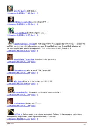 BARRETO ©
409
Leandro Quixiba 55 É ISSO AÍ
13 de agosto de 2012 às 15:40 · Curtir · 2
Jhônatas Souza Santos use a cabeça VOTE 55
13 de agosto de 2012 às 16:06 · Curtir · 3
Anderson Souza Gente Inteligente vota 55!
13 de agosto de 2012 às 16:07 · Curtir · 3
José Gonçalves de Almeida 55 motivos para tirar Parauapebas do vermelho [13] e colocar no
azul [55] começa com a decisão de dar o seu voto de qualidade e o voto de qualidade só pode ser
VALMIR da INTEGRAL. Vamos nessa galerinha !!!!!!! A Fernanda tá linda, fala sério !!
13 de agosto de 2012 às 16:15 · Curtir · 3
Antonio Cesar Costa Cabral de mais pod vim que quero
13 de agosto de 2012 às 17:00 · Curtir
Nayara Barbosa V DE VITÓRIA V DE VALMIR 55!
13 de agosto de 2012 às 17:33 · Curtir · 2
Kika Santos E isso ai 55 é a mudança já!!!!!!!!!!!!!!!!
14 de agosto de 2012 às 00:17 · Curtir · 1
Adriana Goncalves 55 na cabeça no coração povo q mundaca;;;
14 de agosto de 2012 às 11:24 · Curtir · 1
Ione Rodrigues Mudança já. 55.........
14 de agosto de 2012 às 17:49 · Curtir
Gil Duarte O clima, as cores, a atitude, as pessoas. Tudo no 55 é empolgante e ao mesmo
tempo ameno e agradável. Viva o espíito da mudança! Salve 55!!
14 de agosto de 2012 às 17:55 · Curtir · 2
 