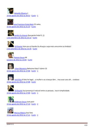 BARRETO ©
410
Adryelle Oliveira (:
14 de agosto de 2012 às 20:51 · Curtir · 1
Jose Francisco Costa Neto 55 neles.
15 de agosto de 2012 às 21:23 · Curtir
Sandra Su Araujo Que gente linda!!1 ;))
1 de setembro de 2012 às 22:12 · Curtir
Gil Duarte Vem pra cá Sandra Su Araujo e seja mais uma entre os lindoos!
2 de setembro de 2012 às 12:35 · Curtir
Ramon Sousa 44
outubro de 2012 às 13:03 · Curtir
Liliani Monteiro Belíssima foto!! Valmir 55
14 de agosto de 2012 às 17:06 · Curtir · 1
Jack Elisa A foto he legal... a mulher e as crianças tbm... mas esse cara aih... credooo
14 de agosto de 2012 às 17:08 · Curtir
Gil Duarte Sua presença é natural entre as pessoas.. Isso é simplicidade.
14 de agosto de 2012 às 17:09 · Curtir · 1
Anderson Souza Jack jack!
14 de agosto de 2012 às 17:10 · Curtir · 2
Marcos Ribeiro boa foto
14 de agosto de 2012 às 17:11 · Curtir · 1
 
