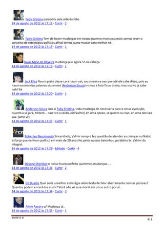 BARRETO ©
411
Faby Cristina parabéns pela arte da foto.
14 de agosto de 2012 às 17:11 · Curtir · 2
Faby Cristina Tem de haver mudanças em nosso governo municipal,mais vamos rever o
conceito de estratégias políticas,afinal temos quew mudar para melhor né.
14 de agosto de 2012 às 17:15 · Curtir · 1
Isaias Melo de Oliveira mudança já e agora 55 na cabeça.
14 de agosto de 2012 às 17:19 · Curtir · 1
Jack Elisa Naum gosto desse cara naum uai, sou sincera e axo que até ele sabe disso, pois eu
naum economizo palavras viu amore (Anderson Souza) rs mas a foto ficou otima, mas isso vc ja sabe
neh? kk
14 de agosto de 2012 às 17:20 · Curtir · 1
Anderson Souza isso ai Faby Cristina, toda mudança eh necessária para a nossa evolução,
quanto a vc jack, td bem... nao tiro a razão, ele(Valmir) eh uma opcao, se queres ou nao. eh uma decisao
sua. (amo vc)
14 de agosto de 2012 às 17:23 · Curtir · 1
Roberlan Nascimento Sinceridade, Valmir sempre fez questão de atender as crianças no Natal,
esforço que nenhum político em mais de 20 anos fez pelos nossos baixinhos, parabéns Sr. Valmir da
Integral.
14 de agosto de 2012 às 17:26 · Editado · Curtir · 4
Dayane Sheridan o nosso fuuro prefeito queremos mudanças.....
14 de agosto de 2012 às 17:31 · Curtir · 2
Gil Duarte Qual seria a melhor estratégia além desta de falar abertamente com as pessoas?
Quantos podem encará-las assim? Você não vê essa moral em uns e outro por aí...
14 de agosto de 2012 às 17:34 · Curtir · 2
Alinie Rayara o/ Mudança já..
14 de agosto de 2012 às 17:35 · Curtir · 1
 