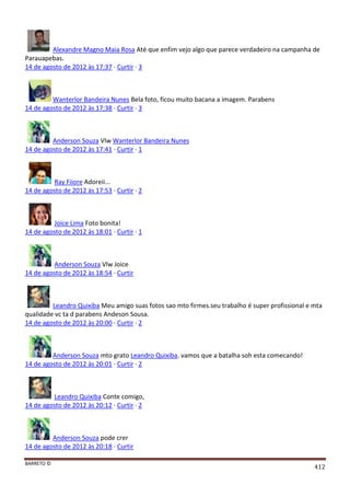 BARRETO ©
412
Alexandre Magno Maia Rosa Até que enfim vejo algo que parece verdadeiro na campanha de
Parauapebas.
14 de agosto de 2012 às 17:37 · Curtir · 3
Wanterlor Bandeira Nunes Bela foto, ficou muito bacana a imagem. Parabens
14 de agosto de 2012 às 17:38 · Curtir · 3
Anderson Souza Vlw Wanterlor Bandeira Nunes
14 de agosto de 2012 às 17:41 · Curtir · 1
Ray Fiiore Adoreii...
14 de agosto de 2012 às 17:53 · Curtir · 2
Joice Lima Foto bonita!
14 de agosto de 2012 às 18:01 · Curtir · 1
Anderson Souza Vlw Joice
14 de agosto de 2012 às 18:54 · Curtir
Leandro Quixiba Meu amigo suas fotos sao mto firmes.seu trabalho é super profissional e mta
qualidade vc ta d parabens Andeson Sousa.
14 de agosto de 2012 às 20:00 · Curtir · 2
Anderson Souza mto grato Leandro Quixiba. vamos que a batalha soh esta comecando!
14 de agosto de 2012 às 20:01 · Curtir · 2
Leandro Quixiba Conte comigo,
14 de agosto de 2012 às 20:12 · Curtir · 2
Anderson Souza pode crer
14 de agosto de 2012 às 20:18 · Curtir
 