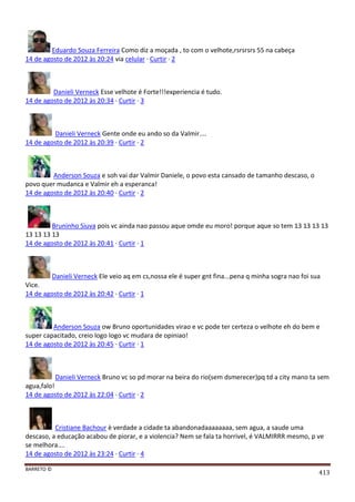BARRETO ©
413
Eduardo Souza Ferreira Como diz a moçada , to com o velhote,rsrsrsrs 55 na cabeça
14 de agosto de 2012 às 20:24 via celular · Curtir · 2
Danieli Verneck Esse velhote é Forte!!!experiencia é tudo.
14 de agosto de 2012 às 20:34 · Curtir · 3
Danieli Verneck Gente onde eu ando so da Valmir....
14 de agosto de 2012 às 20:39 · Curtir · 2
Anderson Souza e soh vai dar Valmir Daniele, o povo esta cansado de tamanho descaso, o
povo quer mudanca e Valmir eh a esperanca!
14 de agosto de 2012 às 20:40 · Curtir · 2
Bruninho Siuva pois vc ainda nao passou aque omde eu moro! porque aque so tem 13 13 13 13
13 13 13 13
14 de agosto de 2012 às 20:41 · Curtir · 1
Danieli Verneck Ele veio aq em cs,nossa ele é super gnt fina...pena q minha sogra nao foi sua
Vice.
14 de agosto de 2012 às 20:42 · Curtir · 1
Anderson Souza ow Bruno oportunidades virao e vc pode ter certeza o velhote eh do bem e
super capacitado, creio logo logo vc mudara de opiniao!
14 de agosto de 2012 às 20:45 · Curtir · 1
Danieli Verneck Bruno vc so pd morar na beira do rio(sem dsmerecer)pq td a city mano ta sem
agua,falo!
14 de agosto de 2012 às 22:04 · Curtir · 2
Cristiane Bachour è verdade a cidade ta abandonadaaaaaaaa, sem agua, a saude uma
descaso, a educação acabou de piorar, e a violencia? Nem se fala ta horrivel, é VALMIRRR mesmo, p ve
se melhora....
14 de agosto de 2012 às 23:24 · Curtir · 4
 