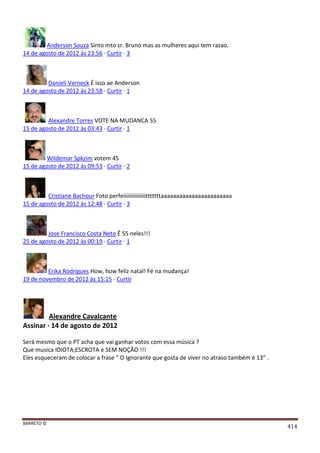 BARRETO ©
414
Anderson Souza Sinto mto sr. Bruno mas as mulheres aqui tem razao.
14 de agosto de 2012 às 23:56 · Curtir · 3
Danieli Verneck É isso ae Anderson
14 de agosto de 2012 às 23:58 · Curtir · 1
Alexandre Torres VOTE NA MUDANCA 55
15 de agosto de 2012 às 03:43 · Curtir · 1
Wildemar Spkzim votem 45
15 de agosto de 2012 às 09:53 · Curtir · 2
Cristiane Bachour Foto perfeiiiiiiiiiiiiiiitttttttaaaaaaaaaaaaaaaaaaaaaaa
15 de agosto de 2012 às 12:48 · Curtir · 3
Jose Francisco Costa Neto Ê 55 neles!!!
25 de agosto de 2012 às 00:19 · Curtir · 1
Erika Rodrigues How, how feliz natal! Fé na mudança!
19 de novembro de 2012 às 15:15 · Curtir
Alexandre Cavalcante
Assinar · 14 de agosto de 2012
Será mesmo que o PT acha que vai ganhar votos com essa música ?
Que musica IDIOTA,ESCROTA e SEM NOÇÃO !!!
Eles esqueceram de colocar a frase " O Ignorante que gosta de viver no atraso também é 13" .
 