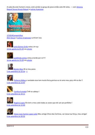 BARRETO ©
418
A cada dia este homem cresce, está caindo na graça do povo então vote 44 neles. — com Antonia
Raquel Sousa Araujo Raquel e outras 4 pessoas.
171014Compartilhar
Alini Souza e outras 13 pessoas curtiram isso.
Carla Gomes Girão estou cm vçs
16 de agosto às 01:20 via celular
Laodilinda Lemos estou orando por vc!!!!
16 de agosto às 15:20 via celular
Weslen Baia 44 ai meu povo.
5 de setembro às 22:56 · 1
Pollanny Nábya e verdade esse tem muita forca,porisso eu te amo meu pai,e 44 no dia 7.
5 de setembro às 23:47
Cynthia Furtado É 44 na cabeça !
6 de setembro às 10:11
Rogério Lopes Ele tem o meu voto todas as vezes que ele sair pra prefeito !
6 de setembro às 12:40
Ozeas Leao Santos Lopes Leão Meu amigo Chico das Cortinas, vai nessa tua força, meu amigo!
6 de setembro às 20:35
 