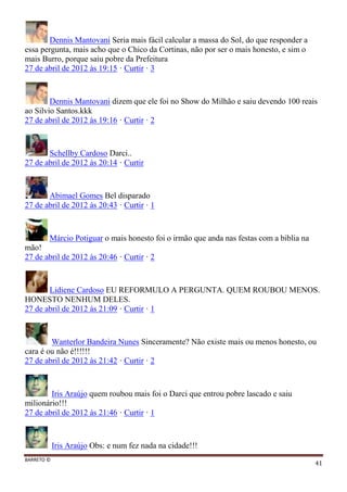 BARRETO ©
41
Dennis Mantovani Seria mais fácil calcular a massa do Sol, do que responder a
essa pergunta, mais acho que o Chico da Cortinas, não por ser o mais honesto, e sim o
mais Burro, porque saiu pobre da Prefeitura
27 de abril de 2012 às 19:15 · Curtir · 3
Dennis Mantovani dizem que ele foi no Show do Milhão e saiu devendo 100 reais
ao Silvio Santos.kkk
27 de abril de 2012 às 19:16 · Curtir · 2
Schellby Cardoso Darci..
27 de abril de 2012 às 20:14 · Curtir
Abimael Gomes Bel disparado
27 de abril de 2012 às 20:43 · Curtir · 1
Márcio Potiguar o mais honesto foi o irmão que anda nas festas com a biblia na
mão!
27 de abril de 2012 às 20:46 · Curtir · 2
Lidiene Cardoso EU REFORMULO A PERGUNTA. QUEM ROUBOU MENOS.
HONESTO NENHUM DELES.
27 de abril de 2012 às 21:09 · Curtir · 1
Wanterlor Bandeira Nunes Sinceramente? Não existe mais ou menos honesto, ou
cara é ou não é!!!!!!
27 de abril de 2012 às 21:42 · Curtir · 2
Iris Araújo quem roubou mais foi o Darci que entrou pobre lascado e saiu
milionário!!!
27 de abril de 2012 às 21:46 · Curtir · 1
Iris Araújo Obs: e num fez nada na cidade!!!
 