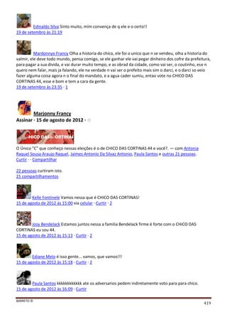 BARRETO ©
419
Edinaldo Silva Sinto muito, mím convença de q ele e o certo!!
19 de setembro às 21:19
Mardonnyo Francy Olha a historia do chico, ele foi o unico que n se vendeu, olha a historia do
valmir, ele deve todo mundo, pensa comigo, se ele ganhar ele vai pegar dinheiro dos cofre da prefeitura,
para pagar a sua divida, e vai durar muito tempo, e as obrad da cidade, como vai ser, o coutinho, ese n
quero nem falar, mais ja falando, ele na verdade n vai ser o prefeito mais sim o darci, e o darci so veio
fazer alguma coisa agora n o final do mandato, e a agua cader sumiu, entao vote no CHICO DAS
CORTINAS 44, esse e bom e tem a cara da gente.
19 de setembro às 23:35 · 1
Marjonny Francy
Assinar · 15 de agosto de 2012 ·
O Único "C" que conheço nessas eleições é o de CHICO DAS CORTINAS 44 e você?. — com Antonia
Raquel Sousa Araujo Raquel, Jaimes Antonio Da Silvaz Antonio, Paula Santos e outras 21 pessoas.
Curtir · · Compartilhar
22 pessoas curtiram isto.
21 compartilhamentos
Kelle Fontinele Vamos nessa que é CHICO DAS CORTINAS!
15 de agosto de 2012 às 15:00 via celular · Curtir · 2
Josy Bendelack Estamos juntos nessa a familia Bendelack firme é forte com o CHiCO DAS
CORTINAS eu sou 44.
15 de agosto de 2012 às 15:13 · Curtir · 2
Ediane Melo é isso gente... vamos, que vamos!!!
15 de agosto de 2012 às 15:18 · Curtir · 2
Paula Santos kkkkkkkkkkkk ate os adversarios pedem indiretamente voto para para chico.
15 de agosto de 2012 às 16:09 · Curtir
 