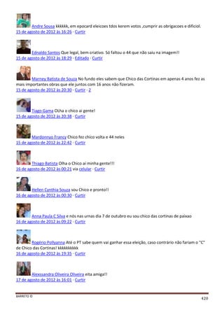 BARRETO ©
420
Andre Sousa kkkkkk, em epocard eleicoes tdos kerem votos ,cumprir as obrigacoes e dificiol.
15 de agosto de 2012 às 16:26 · Curtir
Ednaldo Santos Que legal, bem criativo. Só faltou o 44 que não saiu na imagem!!
15 de agosto de 2012 às 18:29 · Editado · Curtir
Marney Batista de Souza No fundo eles sabem que Chico das Cortinas em apenas 4 anos fez as
mais importantes obras que ele juntos com 16 anos não fizeram.
15 de agosto de 2012 às 20:30 · Curtir · 2
Tiago Gama OLha o chico ai gente!
15 de agosto de 2012 às 20:38 · Curtir
Mardonnyo Francy Chico fez chico volta e 44 neles
15 de agosto de 2012 às 22:42 · Curtir
Thiago Batista Olha o Chico aí minha gente!!!
16 de agosto de 2012 às 00:21 via celular · Curtir
Hellen Cynthia Souza sou Chico e pronto!!
16 de agosto de 2012 às 00:30 · Curtir
Anna Paula C Silva e nós nas urnas dia 7 de outubro eu sou chico das cortinas de paixao
16 de agosto de 2012 às 09:22 · Curtir
Rogério Pollyanna Até o PT sabe quem vai ganhar essa eleição, caso contrário não fariam o "C"
de Chico das Cortinas! kkkkkkkkkk
16 de agosto de 2012 às 19:35 · Curtir
Alexssandra Oliveira Oliveira eita amiga!!
17 de agosto de 2012 às 16:01 · Curtir
 