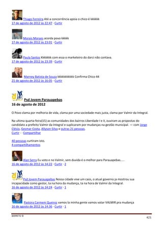 BARRETO ©
421
Thiago Ferreira Até a concorrência apoia o chico é kkkkkk
17 de agosto de 2012 às 22:47 · Curtir
Morais Moraes acorda povo kkkkk
17 de agosto de 2012 às 23:01 · Curtir
Paula Santos Kkkkkkk com essa o marketeiro do darci não contava.
17 de agosto de 2012 às 23:39 · Curtir
Marney Batista de Souza kkkkkkkkkkk Confirma Chico 44
21 de agosto de 2012 às 16:05 · Curtir
Psd Jovem Parauapebas
16 de agosto de 2012
O Povo clama por melhoria de vida, clama por uma sociedade mais justa, clama por Valmir da Integral.
Na ultima quarta-feira(15) as comunidades dos bairros Liberdade I e II, ouviram as propostas do
candidato a prefeito Valmir da Integral e suplicaram por mudanças na gestão municipal. — com Jorge
Clésio, Gesmar Costa, Allyson Silva e outras 21 pessoas.
Curtir · · Compartilhar
40 pessoas curtiram isto.
4 compartilhamentos
Alan Serra Eu voto e no Valmir, sem duvida é o melhor para Parauapebas.....
16 de agosto de 2012 às 14:22 · Curtir · 2
Psd Jovem Parauapebas Nossa cidade vive um caos, o atual governo ja mostrou sua
incapacidade como gestor, ta na hora da mudança, ta na hora de Valmir da Integral.
16 de agosto de 2012 às 14:24 · Curtir · 1
Pastora Carmem Queiroz vamos la minha gente vamos votar VALMIR pra mudança
16 de agosto de 2012 às 14:36 · Curtir · 1
 