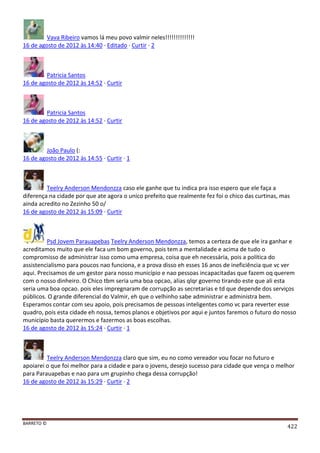 BARRETO ©
422
Vava Ribeiro vamos lá meu povo valmir neles!!!!!!!!!!!!!!
16 de agosto de 2012 às 14:40 · Editado · Curtir · 2
Patricia Santos
16 de agosto de 2012 às 14:52 · Curtir
Patricia Santos
16 de agosto de 2012 às 14:52 · Curtir
João Paulo (:
16 de agosto de 2012 às 14:55 · Curtir · 1
Teelry Anderson Mendonzza caso ele ganhe que tu indica pra isso espero que ele faça a
diferença na cidade por que ate agora o unico prefeito que realmente fez foi o chico das curtinas, mas
ainda acredito no Zezinho 50 o/
16 de agosto de 2012 às 15:09 · Curtir
Psd Jovem Parauapebas Teelry Anderson Mendonzza, temos a certeza de que ele ira ganhar e
acreditamos muito que ele faca um bom governo, pois tem a mentalidade e acima de tudo o
compromisso de administrar isso como uma empresa, coisa que eh necessária, pois a política do
assistencialismo para poucos nao funciona, e a prova disso eh esses 16 anos de ineficiência que vc ver
aqui. Precisamos de um gestor para nosso município e nao pessoas incapacitadas que fazem oq querem
com o nosso dinheiro. O Chico tbm seria uma boa opcao, alias qlqr governo tirando este que ali esta
seria uma boa opcao. pois eles impregnaram de corrupção as secretarias e td que depende dos serviços
públicos. O grande diferencial do Valmir, eh que o velhinho sabe administrar e administra bem.
Esperamos contar com seu apoio, pois precisamos de pessoas inteligentes como vc para reverter esse
quadro, pois esta cidade eh nossa, temos planos e objetivos por aqui e juntos faremos o futuro do nosso
município basta querermos e fazermos as boas escolhas.
16 de agosto de 2012 às 15:24 · Curtir · 1
Teelry Anderson Mendonzza claro que sim, eu no como vereador vou focar no futuro e
apoiarei o que foi melhor para a cidade e para o jovens, desejo sucesso para cidade que vença o melhor
para Parauapebas e nao para um grupinho chega dessa corrupção!
16 de agosto de 2012 às 15:29 · Curtir · 2
 