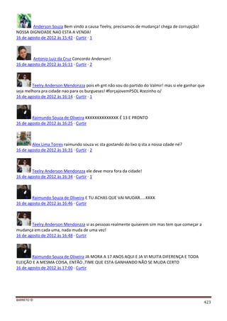 BARRETO ©
423
Anderson Souza Bem vindo a causa Teelry, precisamos de mudança! chega de corrupção!
NOSSA DIGNIDADE NAO ESTA A VENDA!
16 de agosto de 2012 às 15:42 · Curtir · 1
Antonio Luiz da Cruz Concordo Anderson!
16 de agosto de 2012 às 16:11 · Curtir · 2
Teelry Anderson Mendonzza pois eh gnt não sou do partido do Valmir! mas si ele ganhar que
seja melhora pra cidade nao para os burgueses! #forçajovemPSOL #zezinho o/
16 de agosto de 2012 às 16:14 · Curtir · 1
Raimundo Souza de Oliveira KKKKKKKKKKKKKK É 13 E PRONTO
16 de agosto de 2012 às 16:25 · Curtir
Alex Lima Torres raimundo souza vc sta gostando do lixo q sta a nossa cdade né?
16 de agosto de 2012 às 16:31 · Curtir · 2
Teelry Anderson Mendonzza ele deve mora fora da cidade!
16 de agosto de 2012 às 16:34 · Curtir · 1
Raimundo Souza de Oliveira E TU ACHAS QUE VAI MUDAR.....KKKK
16 de agosto de 2012 às 16:46 · Curtir
Teelry Anderson Mendonzza si as pessoas realmente quiserem sim mas tem que começar a
mudança em cada uma, nada muda de uma vez!
16 de agosto de 2012 às 16:48 · Curtir
Raimundo Souza de Oliveira JA MORA A 17 ANOS AQUI E JA VI MUITA DIFERENÇA E TODA
ELEIÇÃO E A MESMA COISA, ENTÃO ,TIME QUE ESTA GANHANDO NÃO SE MUDA CERTO
16 de agosto de 2012 às 17:00 · Curtir
 