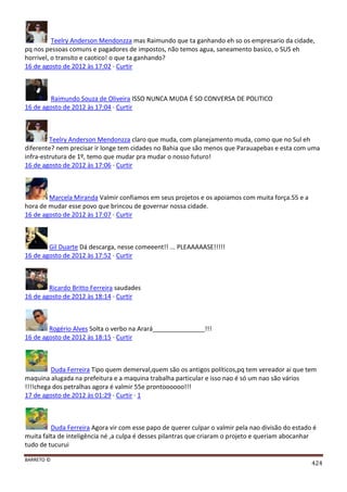 BARRETO ©
424
Teelry Anderson Mendonzza mas Raimundo que ta ganhando eh so os empresario da cidade,
pq nos pessoas comuns e pagadores de impostos, não temos agua, saneamento basico, o SUS eh
horrivel, o transito e caotico! o que ta ganhando?
16 de agosto de 2012 às 17:02 · Curtir
Raimundo Souza de Oliveira ISSO NUNCA MUDA É SO CONVERSA DE POLITICO
16 de agosto de 2012 às 17:04 · Curtir
Teelry Anderson Mendonzza claro que muda, com planejamento muda, como que no Sul eh
diferente? nem precisar ir longe tem cidades no Bahia que são menos que Parauapebas e esta com uma
infra-estrutura de 1º, temo que mudar pra mudar o nosso futuro!
16 de agosto de 2012 às 17:06 · Curtir
Marcela Miranda Valmir confiamos em seus projetos e os apoiamos com muita força.55 e a
hora de mudar esse povo que brincou de governar nossa cidade.
16 de agosto de 2012 às 17:07 · Curtir
Gil Duarte Dá descarga, nesse comeeent!! ... PLEAAAAASE!!!!!
16 de agosto de 2012 às 17:52 · Curtir
Ricardo Britto Ferreira saudades
16 de agosto de 2012 às 18:14 · Curtir
Rogério Alves Solta o verbo na Arará_______________!!!
16 de agosto de 2012 às 18:15 · Curtir
Duda Ferreira Tipo quem demerval,quem são os antigos políticos,pq tem vereador ai que tem
maquina alugada na prefeitura e a maquina trabalha particular e isso nao é só um nao são vários
!!!!chega dos petralhas agora é valmir 55e prontoooooo!!!
17 de agosto de 2012 às 01:29 · Curtir · 1
Duda Ferreira Agora vir com esse papo de querer culpar o valmir pela nao divisão do estado é
muita falta de inteligência né ,a culpa é desses pilantras que criaram o projeto e queriam abocanhar
tudo de tucurui
 