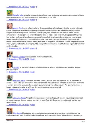 BARRETO ©
425
17 de agosto de 2012 às 01:32 · Curtir · 1
Duda Ferreira Agora faz o seguinte transforme meu post em processo contra mim,que to louco
pra dar nome aos bois e mostrar as provas,ai sim cabeças vão rolar
17 de agosto de 2012 às 01:34 · Curtir · 1
Vicente Reis Demerval aproveita-se de sua posição privilegiada para destilar veneno e intriga,
esquecendo-se de seus deveres éticos profissionais. Aparentemente, ele não vê problemas em um
hospital levar 8 anos para ser concluído, com seu preço ser aumentado em mais de 300%, ou uma
calçada levar 6 meses para ser concluído apenas para se trocar a cor (isso sim, é ilegal) dos bloquetes!
Sua postura profissional absolutamente parcial e maculada pela impressão pessoal que impinge aos
seus comentáris, ignorando a necessária isonomia, característica dos profissionais de comunicação,
sérios! Frustrante é ver 16 anos de atraso, tentarem se perpetuar em mais de 4. Deve ser pra ver se com
mais 4, conclui o hospital. Já imaginou? 12 anos pra fazer uma única obra? Puta-que-o-pariu! E vem falar
em frustração...
17 de agosto de 2012 às 08:29 · Curtir · 1
Patricia Sobieski dessa Vez e 55 Valmir vamos mudar.
17 de agosto de 2012 às 11:52 · Curtir
Zé Dudu "A discórdia tem três inconvenientes : o tédio, a impaciência e a perda do tempo."
(Marco Aurélio)
17 de agosto de 2012 às 12:30 · Curtir
Alex Lima Torres Raimundo souza de Oliveira, eu não sei o que é ganhar pra vc mas se estar
aqui a 17 anos sabe que precisamos melhorar e muito, mas vemos que em todas as eleiçoes o problema
é sempre o mesmo, agua, saude, educação que viver em greve sabe porquer? Por que nunca muda a
hora é esta vamos mudar se o 55 não der certo mudamos novamente. ok
17 de agosto de 2012 às 15:38 · Curtir
Alex Lima Torres Amigo Demerval, descupe mas vc chegou aki ontem, o que nós precisamos é
de mudança e nao ficar no mesmo por mais 16 anos. Se o 55 não der certo mudamos é pra isso que
serve o voto.
17 de agosto de 2012 às 15:43 · Curtir
Kika Santos Chega desse povo mentiroso que nos enganaram durante esses oito anos, ou
melhor desseseis anos. Sou filha de Parauapebas e tenho vergonha de ter apoiando Darcir e sua corja,
 