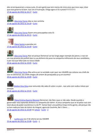 BARRETO ©
426
eles só enriqueceram a nossa custa. Ai vem gente que tem menos de cinco anos que mora aqui, dizer
que esse governo tá bom. Isso sim é frustração. Chega agora é 55 e proto!!!!!!!!!!!!!!!
17 de agosto de 2012 às 16:17 · Curtir
Alex Lima Torres kika vc star certinha
17 de agosto de 2012 às 16:20 · Curtir
Alex Lima Torres Quem ama parauapebas vota 55
17 de agosto de 2012 às 20:15 · Curtir
Flávio Santos q paredao ein
17 de agosto de 2012 às 23:30 · Curtir
Alex Lima Torres Nao sei porque Demerval vai tao longe pegar exemplo do jatene, e nao ver
um mas proximo do prefeitl darci q usa dinheiro do povo na campanha milhionario de seus candidatos,
e por isso que falta tudo na nossa cidade
20 de agosto de 2012 às 19:05 · Curtir
Alex Lima Torres Mas acho q sei na verdade e por quer seu VALMIR nao colocou seu chefe de
vice ne Demerval, seu chefe chegou aki ontem de paraquedas ja q um ossinho?
20 de agosto de 2012 às 19:09 · Curtir
Elielton Silva Silva esse raimundo não sabe eh votar e o pior...nao vota com razão e talvez por
emoção.
20 de agosto de 2012 às 19:41 · Curtir
Flávia Cristina Queiroz Mariano Demerval, não fale o que vc não sabe. Desde quando o
governador esta injetando dinheiro na campanha do Valmir. A única campanha que se vê pelas ruas com
total abuso do poder econômico é a do PT. Vamos fazer uma política limpa minha gente, até porque não
se tem nada pra falar do Valmir da Integral, agora do Coutinho, Bel. E Darci.....
25 de agosto de 2012 às 22:04 via celular · Curtir · 2
Lucilia Lulu sou V de vitoria vai seu VALMIR
25 de agosto de 2012 às 23:08 · Curtir · 1
 